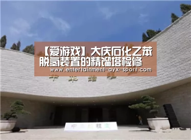 【爱游戏】大庆石化乙苯脱氢装置的精馏塔检修工作顺利完成(图1) 爱游戏官网