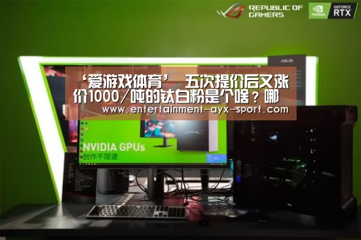 ‘爱游戏体育’
五次提价后又涨价1000/吨的钛白粉是个啥?哪个公司最正宗?(图2) 爱游戏体育