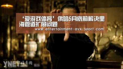 ‘爱游戏体育’俄哈5月底前解决里海管道扩展问题(图2) 爱游戏官网